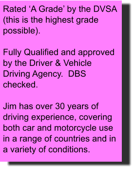 Rated ‘A Grade’ by the DVSA (this is the highest grade possible).  Fully Qualified and approved by the Driver & Vehicle Driving Agency.  DBS checked.    Jim has over 30 years of driving experience, covering both car and motorcycle use in a range of countries and in a variety of conditions.