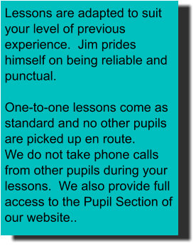 Lessons are adapted to suit your level of previous experience.  Jim prides himself on being reliable and punctual.  One-to-one lessons come as standard and no other pupils are picked up en route. We do not take phone calls from other pupils during your lessons.  We also provide full access to the Pupil Section of our website..