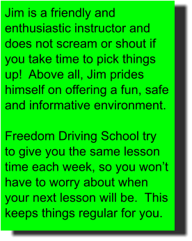 Jim is a friendly and enthusiastic instructor and does not scream or shout if you take time to pick things up!  Above all, Jim prides himself on offering a fun, safe and informative environment.  Freedom Driving School try to give you the same lesson time each week, so you won’t have to worry about when your next lesson will be.  This keeps things regular for you.