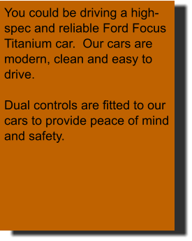 You could be driving a high-spec and reliable Ford Focus Titanium car.  Our cars are modern, clean and easy to drive.  Dual controls are fitted to our cars to provide peace of mind and safety.