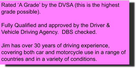 Rated ‘A Grade’ by the DVSA (this is the highest grade possible).  Fully Qualified and approved by the Driver & Vehicle Driving Agency.  DBS checked.    Jim has over 30 years of driving experience, covering both car and motorcycle use in a range of countries and in a variety of conditions.