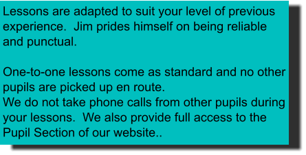 Lessons are adapted to suit your level of previous experience.  Jim prides himself on being reliable and punctual.  One-to-one lessons come as standard and no other pupils are picked up en route. We do not take phone calls from other pupils during your lessons.  We also provide full access to the Pupil Section of our website..