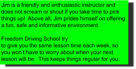 Jim is a friendly and enthusiastic instructor and does not scream or shout if you take time to pick things up!  Above all, Jim prides himself on offering a fun, safe and informative environment.  Freedom Driving School try to give you the same lesson time each week, so you won’t have to worry about when your next lesson will be.  This keeps things regular for you.