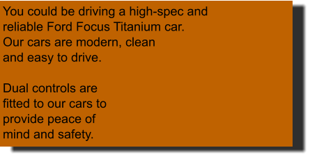 You could be driving a high-spec and reliable Ford Focus Titanium car.  Our cars are modern, clean and easy to drive.  Dual controls are fitted to our cars to provide peace of mind and safety.